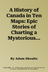 A History of Canada in Ten Maps: Epic Stories of Charting a Mysterious Land