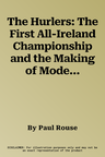 The Hurlers: The First All-Ireland Championship and the Making of Modern Hurling