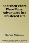 And Then There Were Nuns: Adventures in a Cloistered Life