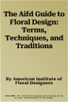 The Aifd Guide to Floral Design: Terms, Techniques, and Traditions