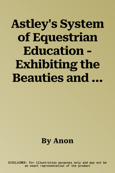 Astley's System of Equestrian Education - Exhibiting the Beauties and Defects of the Horse - With Serious and Important Advice on its General Excellen