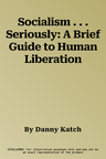 Socialism . . . Seriously: A Brief Guide to Human Liberation