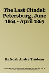 The Last Citadel: Petersburg, June 1864 - April 1865