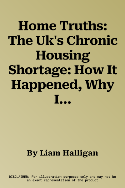 Home Truths: The Uk's Chronic Housing Shortage: How It Happened, Why It Matters and How to Solve It / Liam Halligan