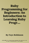 Ruby Programming for Beginners: An Introduction to Learning Ruby Programming with Tutorials and Hands-On Examples