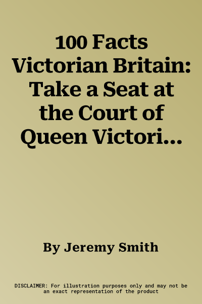 100 Facts Victorian Britain: Take a Seat at the Court of Queen Victoria and Experience Da