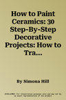 How to Paint Ceramics: 30 Step-By-Step Decorative Projects: How to Transform Bowls, Plates, Cups, Vases, Jars and Tiles Into Exquisite Original Pieces