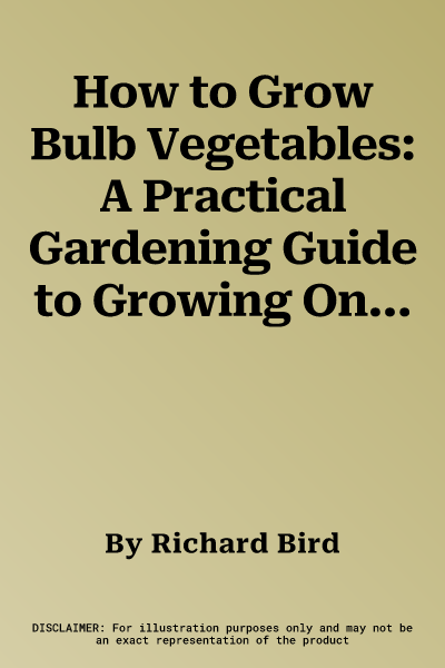 How to Grow Bulb Vegetables: A Practical Gardening Guide to Growing Onions, Garlic, Shallots, Leeks, Chives and Fennell, with Step-By-Step Techniqu