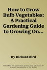 How to Grow Bulb Vegetables: A Practical Gardening Guide to Growing Onions, Garlic, Shallots, Leeks, Chives and Fennell, with Step-By-Step Techniqu