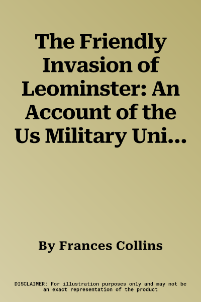 The Friendly Invasion of Leominster: An Account of the Us Military Units Billeted Around Leominster, Herefordshire, 1943-1945