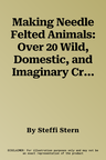 Making Needle Felted Animals: Over 20 Wild, Domestic, and Imaginary Creatures