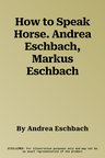 How to Speak Horse. Andrea Eschbach, Markus Eschbach