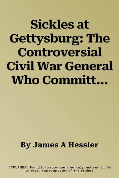 Sickles at Gettysburg: The Controversial Civil War General Who Committed Murder, Abandoned Little Round Top, and Declared Himself the Hero of