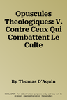 Opuscules Theologiques: V. Contre Ceux Qui Combattent Le Culte