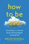 How to Be Sad: Everything I've Learned about Getting Happier by Being Sad