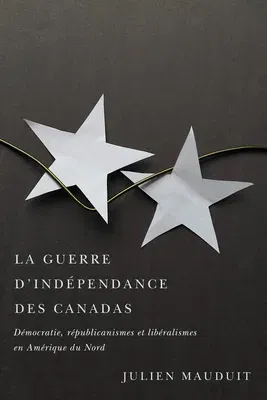 La Guerre d'Indépendance Des Canadas: Démocratie, Républicanismes Et Libéralismes En Amérique Du Nord