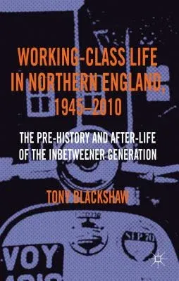 Working-Class Life in Northern England, 1945-2010: The Pre-History and After-Life of the Inbetweener Generation (2013)