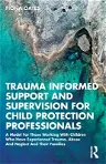 Trauma Informed Support and Supervision for Child Protection Professionals: A Model For Those Working With Children Who Have Experienced Trauma, Abuse