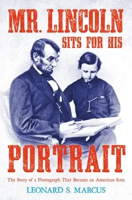 Mr. Lincoln Sits for His Portrait: The Story of a Photograph That Became an American Icon