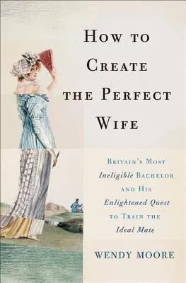 How to Create the Perfect Wife: Britain's Most Ineligible Bachelor and His Enlightened Quest to Train the Ideal Mate