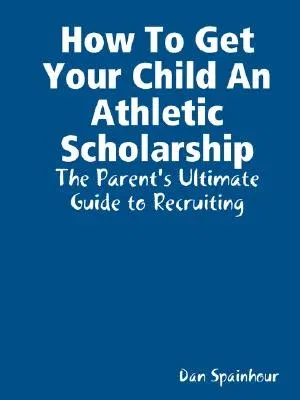 How to Get Your Child an Athletic Scholarship: The Parent's Ultimate Guide to Recruiting