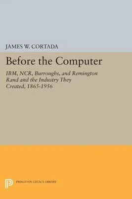 Before the Computer: Ibm, Ncr, Burroughs, and Remington Rand and the Industry They Created, 1865-1956 (Revised)