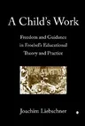 A Child's Work: Freedom and Guidance in Froebel's Educational Theory and Practise