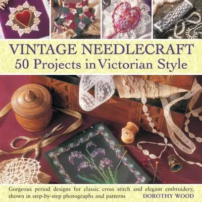 Vintage Needlecraft: 50 Projects in Victorian Style: Gorgeous Period Designs for Classic Cross Stitch and Elegant Embroidery, Shown in Step-By-Step Ph