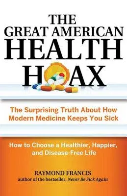 The Great American Health Hoax: The Surprising Truth about How Modern Medicine Keeps You Sick--How to Choose a Healthier, Happier, and Disease-Free Li