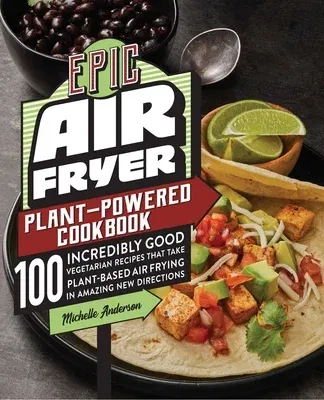 Epic Air Fryer Plant-Powered Cookbook: 100 Incredibly Good Vegetarian Recipes That Take Plant-Based Air Frying in Amazing New Directions