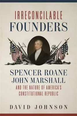 Irreconcilable Founders: Spencer Roane, John Marshall, and the Nature of America's Constitutional Republic