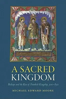 A Sacred Kingdom: Bishops and the Rise of Frankish Kingship, 300-850