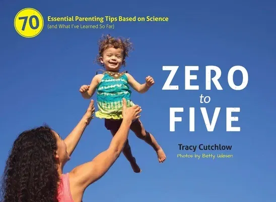 Zero to Five: 70 Essential Parenting Tips Based on Science (and What Ia've Learned So Far)