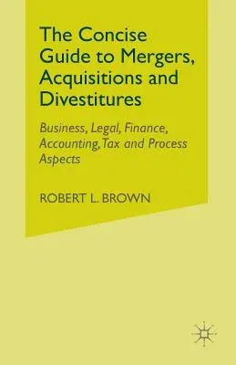 The Concise Guide to Mergers, Acquisitions and Divestitures: Business, Legal, Finance, Accounting, Tax and Process Aspects (2007)