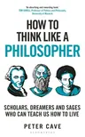 How to Think Like a Philosopher: Scholars, Dreamers and Sages Who Can Teach Us How to Live