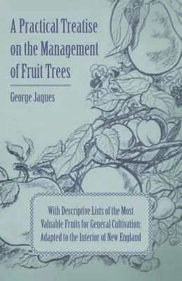 A Practical Treatise on the Management of Fruit Trees; With Descriptive Lists of the Most Valuable Fruits for General Cultivation; Adapted to the Interi