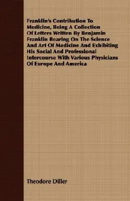 Franklin's Contribution to Medicine, Being a Collection of Letters Written by Benjamin Franklin Bearing on the Science and Art of Medicine and Exhibit