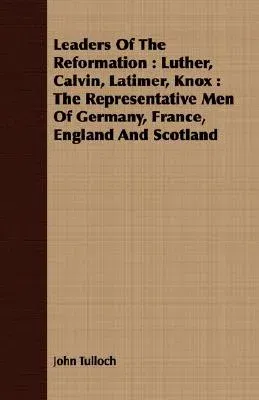 Leaders of the Reformation: Luther, Calvin, Latimer, Knox: The Representative Men of Germany, France, England and Scotland