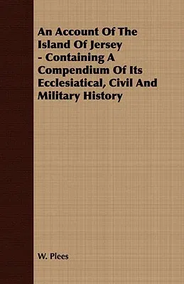 An Account of the Island of Jersey - Containing a Compendium of Its Ecclesiatical, Civil and Military History