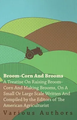 Broom-Corn and Brooms - A Treatise on Raising Broom-Corn and Making Brooms, on a Small or Large Scale, Written and Compiled by the Editors of The Amer