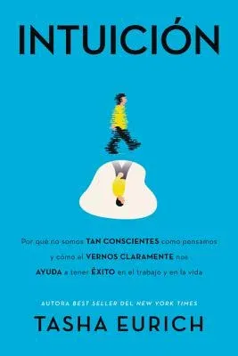 Intuición: Por Qué No Somos Tan Conscientes Como Pensamos, Y Cómo El Vernos Claramente Nos Ayuda a Tener Éxito En El Trabajo Y En