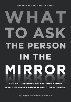 What to Ask the Person in the Mirror: Critical Questions for Becoming a More Effective Leader and Reaching Your Potential