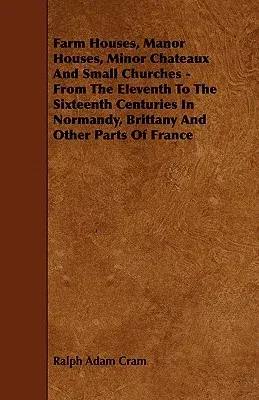 Farm Houses, Manor Houses, Minor Chateaux and Small Churches - From the Eleventh to the Sixteenth Centuries in Normandy, Brittany and Other Parts of F