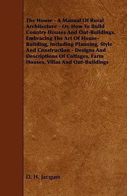 The House - A Manual of Rural Architecture - Or, How to Build Country Houses and Out-Buildings. Embracing the Art of House-Building, Including Plannin