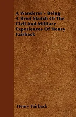 A Wanderer - Being A Brief Sketch Of The Civil And Military Experiences Of Henry Fairback