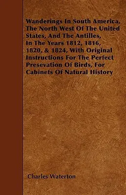 Wanderings in South America, the North West of the United States, and the Antilles, in the Years 1812, 1816, 1820, & 1824, with Original Instructions