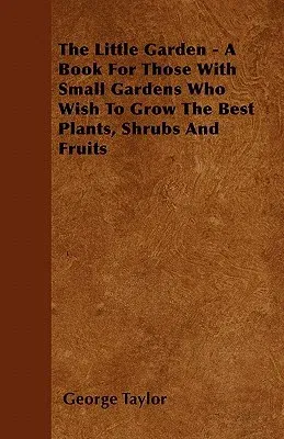 The Little Garden - A Book for Those with Small Gardens Who Wish to Grow the Best Plants, Shrubs and Fruits