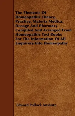 The Elements Of Homeopathic Theory, Practice, Materia Medica, Dosage And Pharmacy - Compiled And Arranged From Homeopathic Text Books For The Information