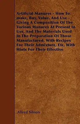 Artificial Manures - How To make, Buy, Value, And Use - Giving A Composition Of The Various Manures At Present In Use, And The Materials Used In The P