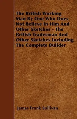 The British Working Man By One Who Does Not Believe In Him And Other Sketches - The British Tradesman And Other Sketches Including The Complete Builder